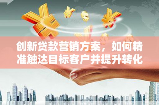 太和创新贷款营销方案，如何精准触达目标客户并提升转化率
